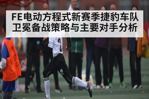 FE电动方程式新赛季捷豹车队卫冕备战策略与主要对手分析