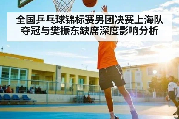 全国乒乓球锦标赛男团决赛上海队夺冠与樊振东缺席深度影响分析