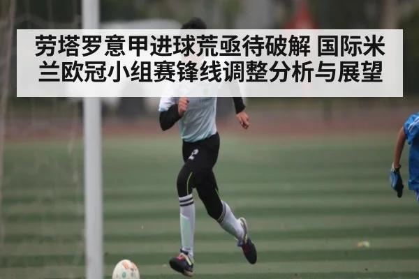 劳塔罗意甲进球荒亟待破解 国际米兰欧冠小组赛锋线调整分析与展望