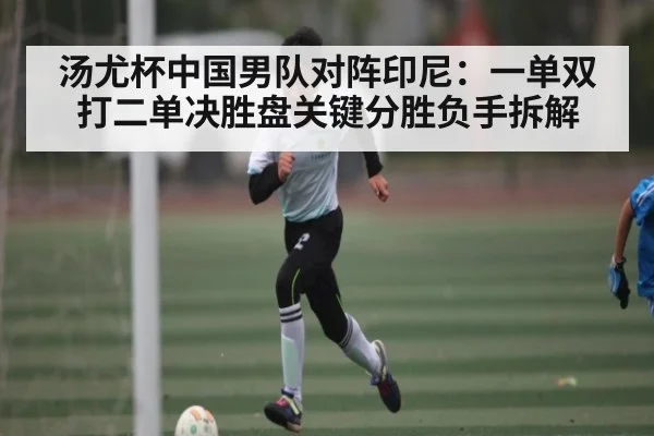 汤尤杯中国男队对阵印尼:一单双打二单决胜盘关键分胜负手拆解